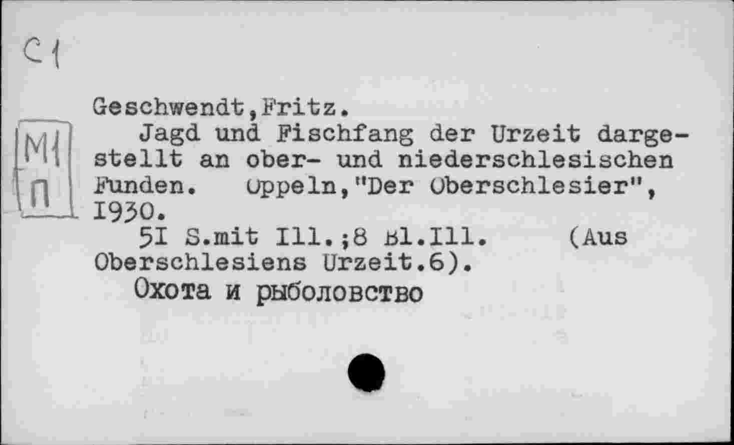 ﻿Ml п
Geschwendt,Fritz.
Jagd und Fischfang der Urzeit dargestellt an ober- und niederschlesischen Funden. uppeln,"Der Oberschlesier", 1950.
51 S.mit Ill.jÖ bl.Ill. (Aus Oberschlesiens Urzeit.6).
Охота и рыболовство